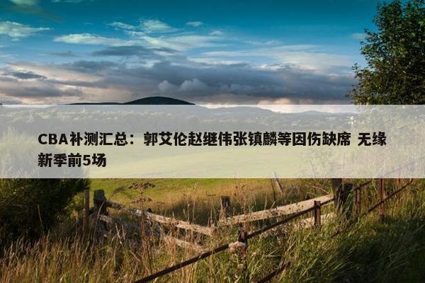 CBA补测汇总：郭艾伦赵继伟张镇麟等因伤缺席 无缘新季前5场