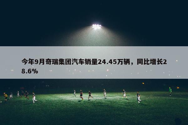 今年9月奇瑞集团汽车销量24.45万辆，同比增长28.6%