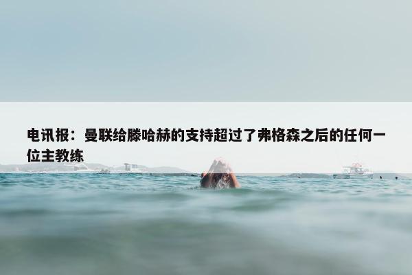 电讯报：曼联给滕哈赫的支持超过了弗格森之后的任何一位主教练