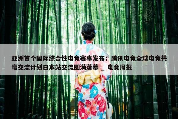 亚洲首个国际综合性电竞赛事发布；腾讯电竞全球电竞共赢交流计划日本站交流圆满落幕 _ 电竞周报