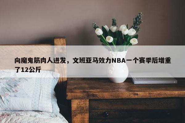 向魔鬼筋肉人进发，文班亚马效力NBA一个赛季后增重了12公斤