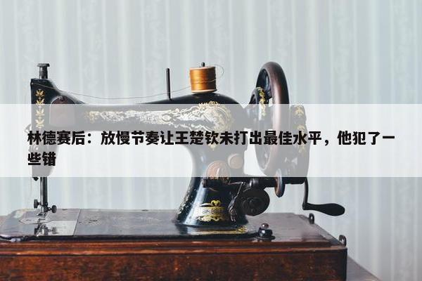 林德赛后：放慢节奏让王楚钦未打出最佳水平，他犯了一些错