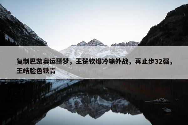 复制巴黎奥运噩梦，王楚钦爆冷输外战，再止步32强，王皓脸色铁青