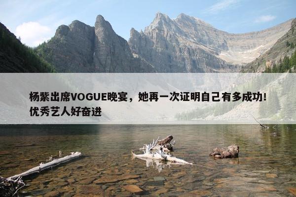 杨紫出席VOGUE晚宴，她再一次证明自己有多成功！优秀艺人好奋进