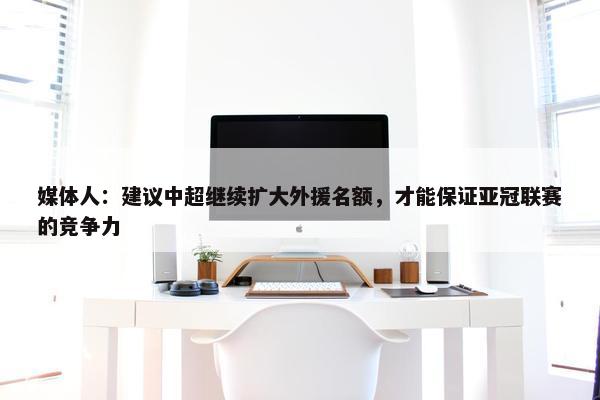 媒体人：建议中超继续扩大外援名额，才能保证亚冠联赛的竞争力