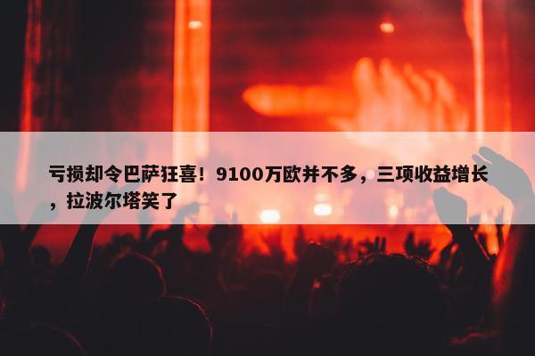 亏损却令巴萨狂喜！9100万欧并不多，三项收益增长，拉波尔塔笑了