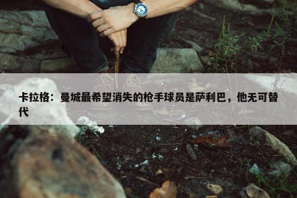 卡拉格：曼城最希望消失的枪手球员是萨利巴，他无可替代