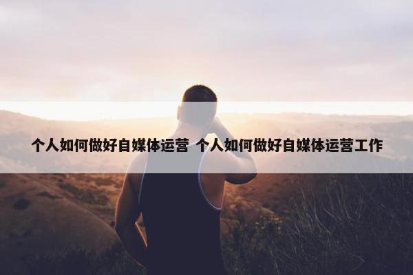 个人如何做好自媒体运营 个人如何做好自媒体运营工作