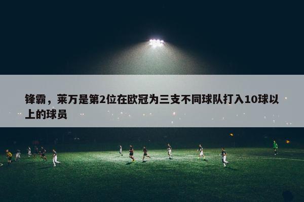 锋霸，莱万是第2位在欧冠为三支不同球队打入10球以上的球员