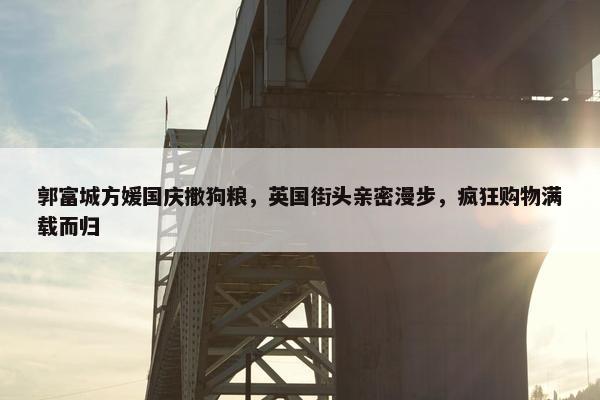 郭富城方媛国庆撒狗粮，英国街头亲密漫步，疯狂购物满载而归