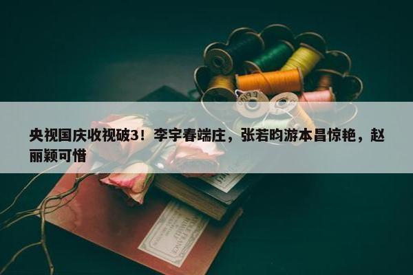 央视国庆收视破3！李宇春端庄，张若昀游本昌惊艳，赵丽颖可惜