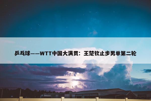 乒乓球——WTT中国大满贯：王楚钦止步男单第二轮