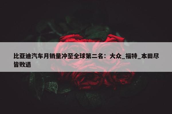 比亚迪汽车月销量冲至全球第二名：大众_福特_本田尽皆败退