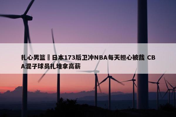 扎心男篮 日本173后卫冲NBA每天担心被裁 CBA混子球员扎堆拿高薪