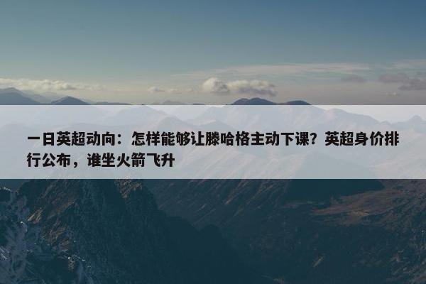 一日英超动向：怎样能够让滕哈格主动下课？英超身价排行公布，谁坐火箭飞升