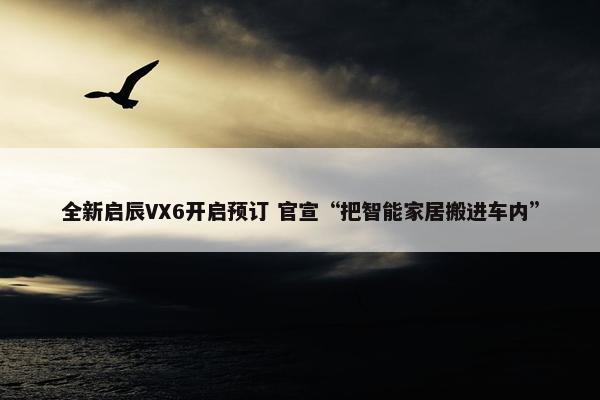 全新启辰VX6开启预订 官宣“把智能家居搬进车内”