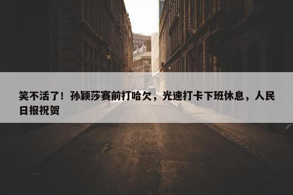 笑不活了！孙颖莎赛前打哈欠，光速打卡下班休息，人民日报祝贺