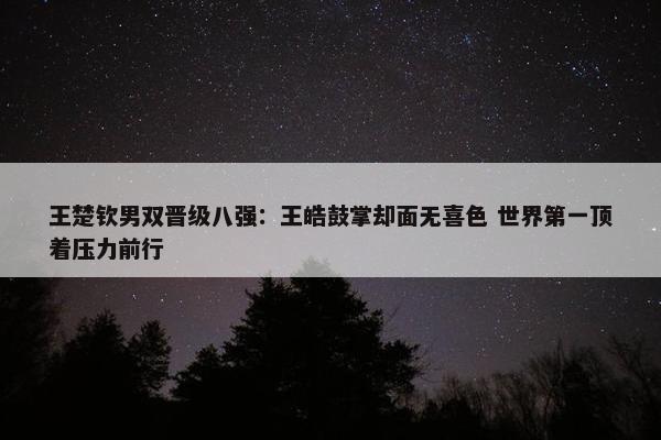 王楚钦男双晋级八强：王皓鼓掌却面无喜色 世界第一顶着压力前行