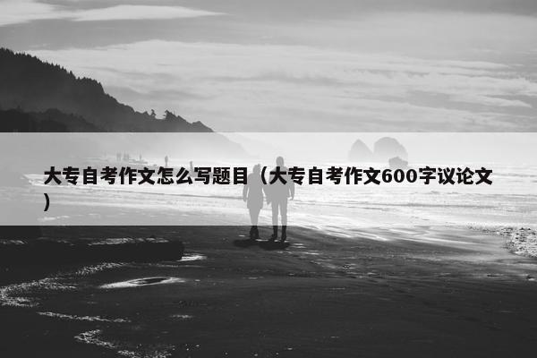 大专自考作文怎么写题目（大专自考作文600字议论文）