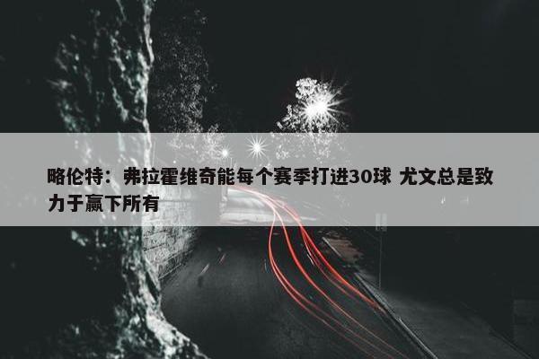 略伦特：弗拉霍维奇能每个赛季打进30球 尤文总是致力于赢下所有