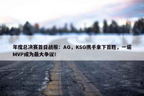 年度总决赛首日战报：AG，KSG携手拿下首胜，一诺MVP成为最大争议！