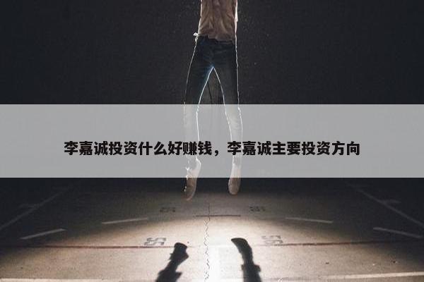 李嘉诚投资什么好赚钱，李嘉诚主要投资方向