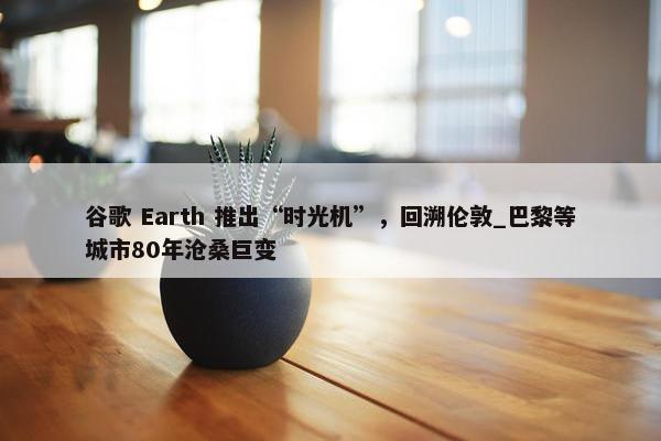 谷歌 Earth 推出“时光机”，回溯伦敦_巴黎等城市80年沧桑巨变