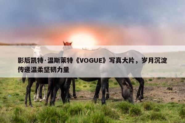 影后凯特·温斯莱特《VOGUE》写真大片，岁月沉淀传递温柔坚韧力量