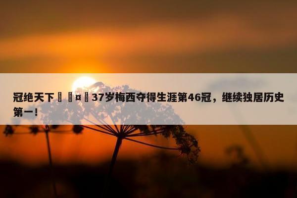 冠绝天下🤴37岁梅西夺得生涯第46冠，继续独居历史第一！