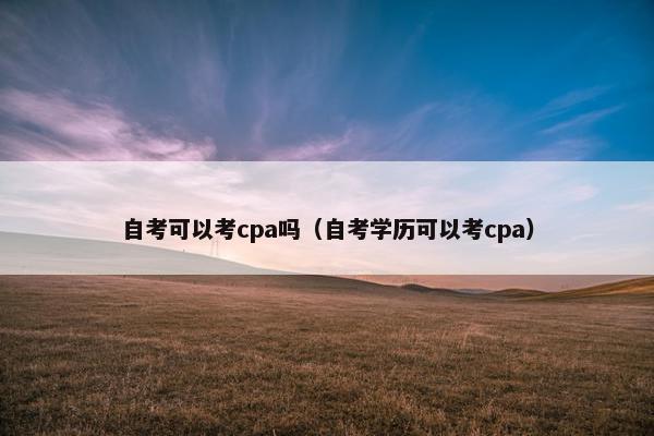 自考可以考cpa吗（自考学历可以考cpa）