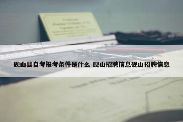 砚山县自考报考条件是什么 砚山招聘信息砚山招聘信息