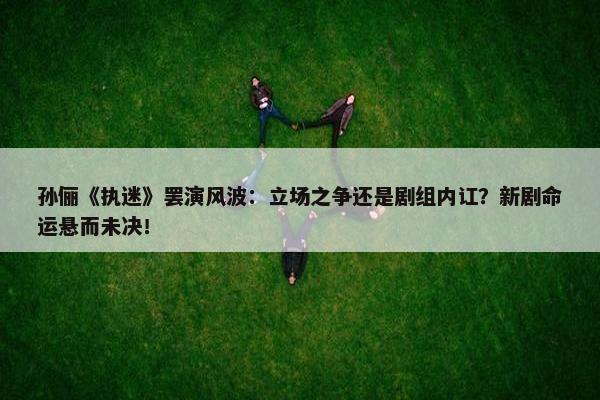 孙俪《执迷》罢演风波：立场之争还是剧组内讧？新剧命运悬而未决！