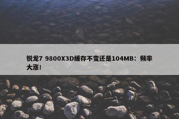 锐龙7 9800X3D缓存不变还是104MB：频率大涨！