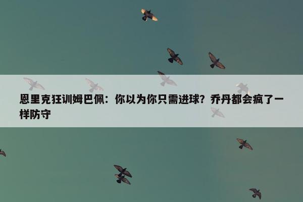 恩里克狂训姆巴佩：你以为你只需进球？乔丹都会疯了一样防守