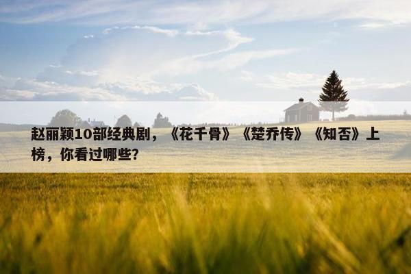 赵丽颖10部经典剧，《花千骨》《楚乔传》《知否》上榜，你看过哪些？