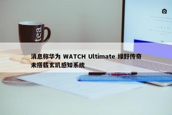 消息称华为 WATCH Ultimate 绿野传奇未搭载玄玑感知系统