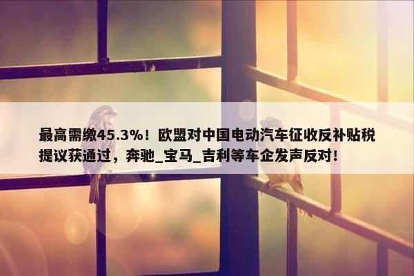 最高需缴45.3%！欧盟对中国电动汽车征收反补贴税提议获通过，奔驰_宝马_吉利等车企发声反对！