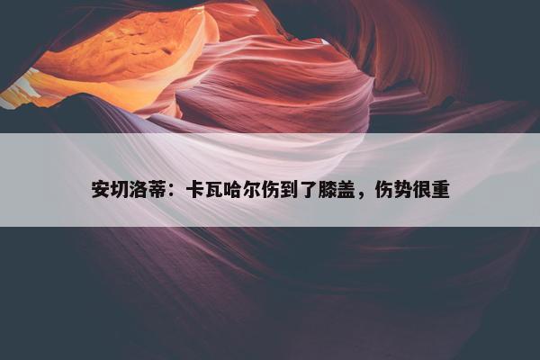 安切洛蒂：卡瓦哈尔伤到了膝盖，伤势很重