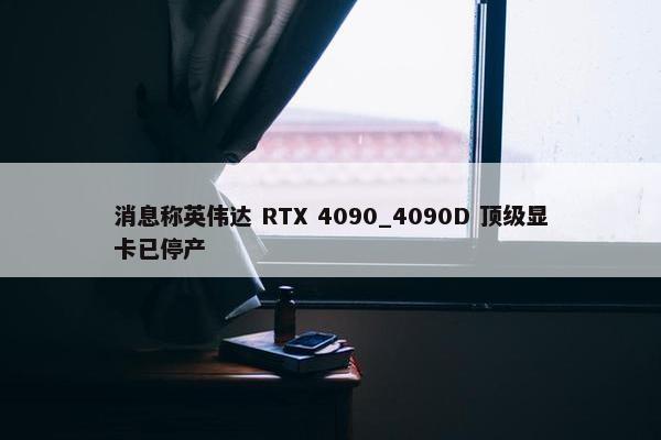 消息称英伟达 RTX 4090_4090D 顶级显卡已停产