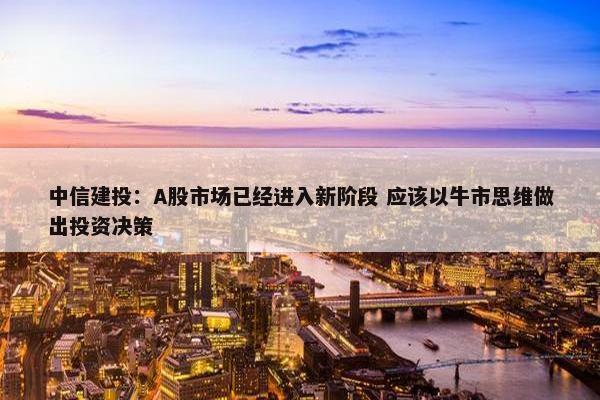 中信建投：A股市场已经进入新阶段 应该以牛市思维做出投资决策