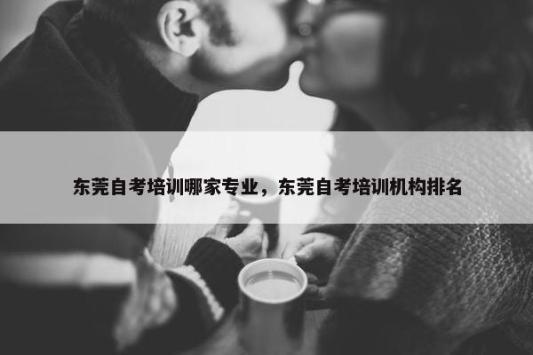 东莞自考培训哪家专业，东莞自考培训机构排名