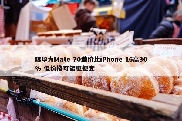 曝华为Mate 70造价比iPhone 16高30% 但价格可能更便宜