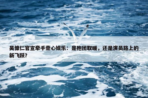 吴慷仁官宣牵手壹心娱乐：是抱团取暖，还是演员路上的新飞跃？