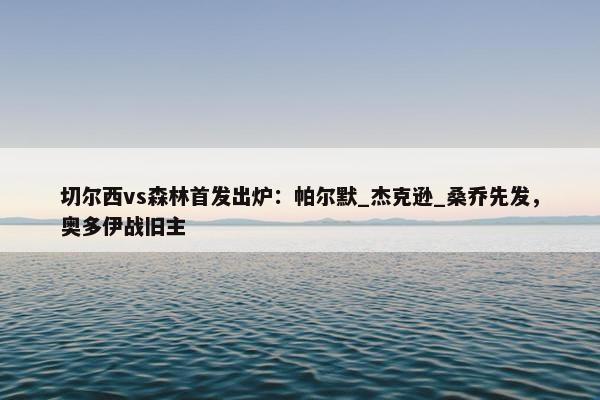 切尔西vs森林首发出炉：帕尔默_杰克逊_桑乔先发，奥多伊战旧主