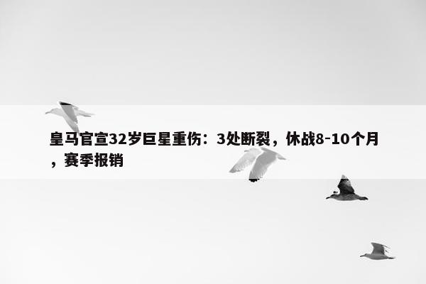 皇马官宣32岁巨星重伤：3处断裂，休战8-10个月，赛季报销