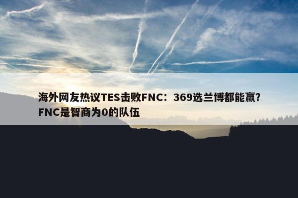 海外网友热议TES击败FNC：369选兰博都能赢？FNC是智商为0的队伍