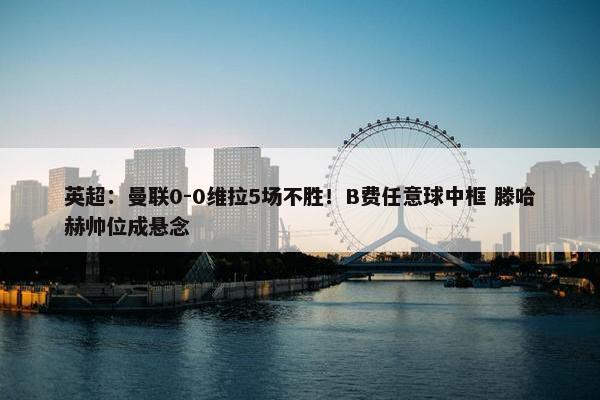 英超：曼联0-0维拉5场不胜！B费任意球中框 滕哈赫帅位成悬念