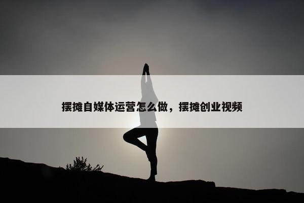 摆摊自媒体运营怎么做，摆摊创业视频