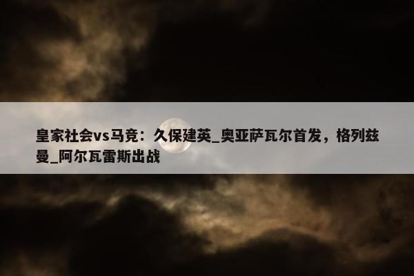 皇家社会vs马竞：久保建英_奥亚萨瓦尔首发，格列兹曼_阿尔瓦雷斯出战