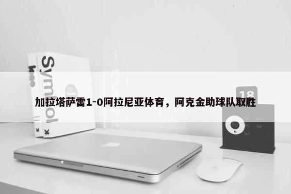 加拉塔萨雷1-0阿拉尼亚体育，阿克金助球队取胜